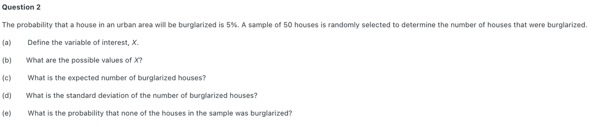Question 2
The probability that a house in an urban area will be burglarized is 5%. A sample of 50 houses is randomly selected to determine the number of houses that were burglarized.
(a)
Define the variable of interest, X.
(b)
What are the possible values of X?
(c)
What is the expected number of burglarized houses?
(d)
What is the standard deviation of the number of burglarized houses?
(e)
What is the probability that none of the houses in the sample was burglarized?
