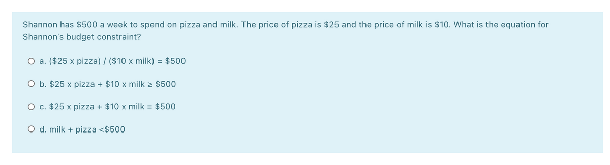 Shannon has $500 a week to spend on pizza and milk. The price of pizza is $25 and the price of milk is $10. What is the equation for
Shannon's budget constraint?
O a. ($25 x pizza) / ($10 x milk) = $500
O b. $25 x pizza + $10 x milk > $500
O c. $25 x pizza + $10 x milk = $500
O d. milk + pizza <$500
