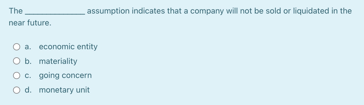 The
assumption indicates that a company will not be sold or liquidated in the
near future.
а.
economic entity
b. materiality
C. going concern
O d. monetary unit
