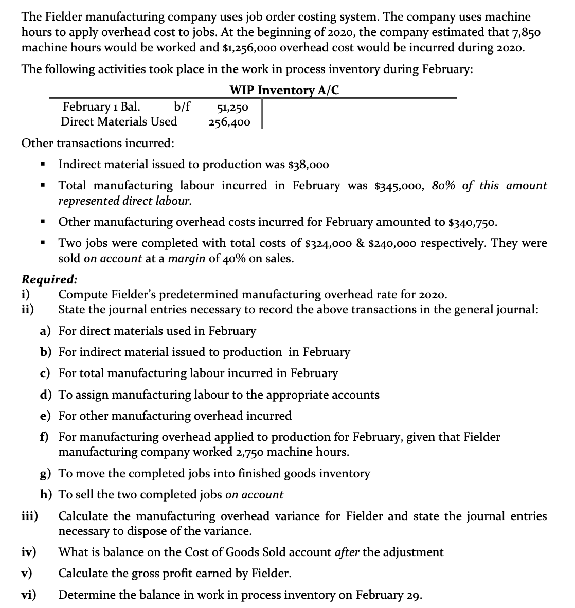 The Fielder manufacturing company uses job order costing system. The company uses machine
hours to apply overhead cost to jobs. At the beginning of 2020,
machine hours would be worked and $1,256,000 overhead cost would be incurred during 2020.
the
company estimated that 7,850
The following activities took place in the work in process inventory during February:
WIP Inventory A/C
February 1 Bal.
Direct Materials Used
b/f
51,250
256,400
Other transactions incurred:
Indirect material issued to production was $38,000
Total manufacturing labour incurred in February was $345,000, 80% of this amount
represented direct labour.
Other manufacturing overhead costs incurred for February amounted to $340,750.
Two jobs were completed with total costs of $324,000 & $240,000 respectively. They were
sold on account at a margin of 40% on sales.
Required:
Compute Fielder's predetermined manufacturing overhead rate for 2020.
State the journal entries necessary to record the above transactions in the general journal:
ii)
a) For direct materials used in February
b) For indirect material issued to production in February
c) For total manufacturing labour incurred in February
d) To assign manufacturing labour to the appropriate accounts
e) For other manufacturing overhead incurred
f) For manufacturing overhead applied to production for February, given that Fielder
manufacturing company worked 2,750 machine hours.
g) To move the completed jobs into finished goods inventory
h) To sell the two completed jobs on account
iii)
Calculate the manufacturing overhead variance for Fielder and state the journal entries
necessary to dispose of the variance.
iv)
What is balance on the Cost of Goods Sold account after the adjustment
v)
Calculate the gross profit earned by Fielder.
vi)
Determine the balance in work in process inventory on February 29.
