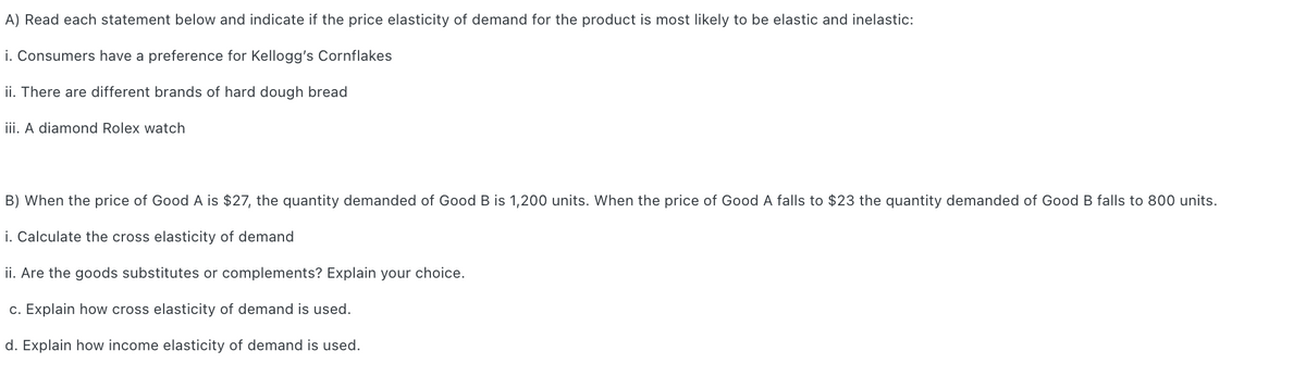 A) Read each statement below and indicate if the price elasticity of demand for the product is most likely to be elastic and inelastic:
i. Consumers have a preference for Kellogg's Cornflakes
ii. There are different brands of hard dough bread
iii. A diamond Rolex watch
B) When the price of Good A is $27, the quantity demanded of Good B is 1,200 units. When the price of Good A falls to $23 the quantity demanded of Good B falls to 800 units.
i. Calculate the cross elasticity of demand
ii. Are the goods substitutes or complements? Explain your choice.
c. Explain how cross elasticity of demand is used.
d. Explain how income elasticity of demand is used.

