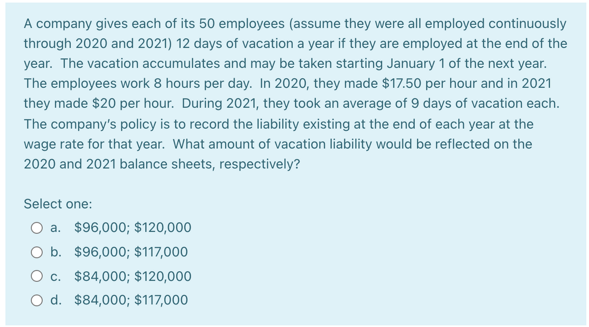 A company gives each of its 50 employees (assume they were all employed continuously
through 2020 and 2021) 12 days of vacation a year if they are employed at the end of the
year. The vacation accumulates and may be taken starting January 1 of the next year.
The employees work 8 hours per day. In 2020, they made $17.50 per hour and in 2021
they made $20 per hour. During 2021, they took an average of 9 days of vacation each.
The company's policy is to record the liability existing at the end of each year at the
wage rate for that year. What amount of vacation liability would be reflected on the
2020 and 2021 balance sheets, respectively?
Select one:
a. $96,000; $120,000
b. $96,000; $117,000
O c. $84,000; $120,000
O d. $84,000; $117,000
