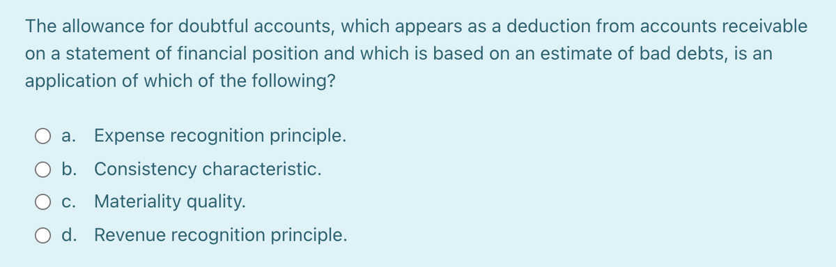The allowance for doubtful accounts, which appears as a deduction from accounts receivable
on a statement of financial position and which is based on an estimate of bad debts, is an
application of which of the following?
a. Expense recognition principle.
b. Consistency characteristic.
c. Materiality quality.
O d. Revenue recognition principle.
