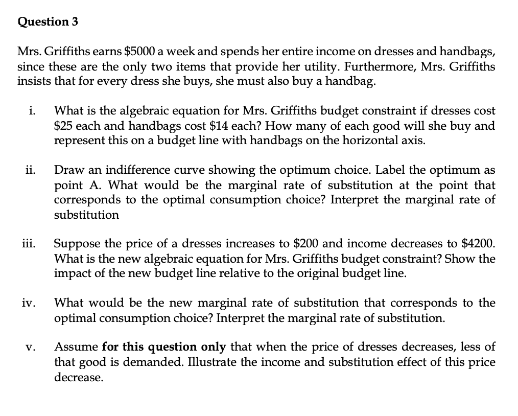 Question 3
Mrs. Griffiths earns $5000 a week and spends her entire income on dresses and handbags,
since these are the only two items that provide her utility. Furthermore, Mrs. Griffiths
insists that for every dress she buys, she must also buy a handbag.
What is the algebraic equation for Mrs. Griffiths budget constraint if dresses cost
$25 each and handbags cost $14 each? How many of each good will she buy and
represent this on a budget line with handbags on the horizontal axis.
i.
Draw an indifference curve showing the optimum choice. Label the optimum as
point A. What would be the marginal rate of substitution at the point that
corresponds to the optimal consumption choice? Interpret the marginal rate of
substitution
ii.
Suppose the price of a dresses increases to $200 and income decreases to $4200.
What is the new algebraic equation for Mrs. Griffiths budget constraint? Show the
impact of the new budget line relative to the original budget line.
iii.
What would be the new marginal rate of substitution that corresponds to the
optimal consumption choice? Interpret the marginal rate of substitution.
iv.
Assume for this question only that when the price of dresses decreases, less of
that good is demanded. Illustrate the income and substitution effect of this price
decrease.
v.
