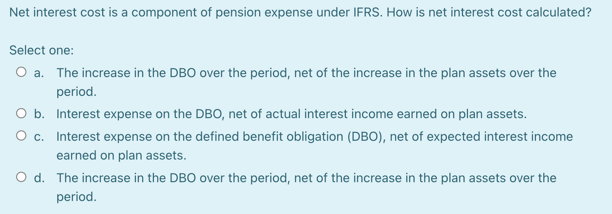 Net interest cost is a component of pension expense under IFRS. How is net interest cost calculated?
Select one:
O a. The increase in the DBO over the period, net of the increase in the plan assets over the
period.
O b. Interest expense on the DBO, net of actual interest income earned on plan assets.
O c.
Interest expense on the defined benefit obligation (DBO), net of expected interest income
earned on plan assets.
O d. The increase in the DBO over the period, net of the increase in the plan assets over the
period.
