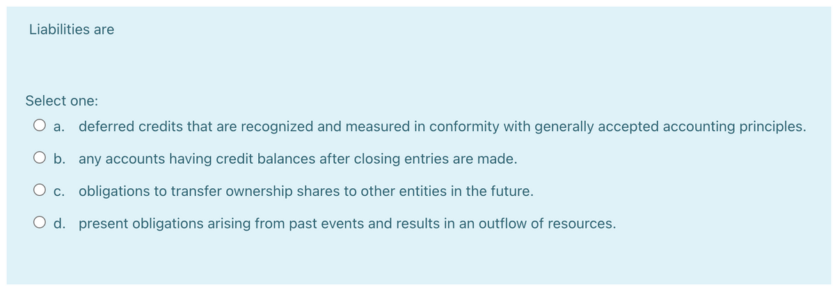 Liabilities are
Select one:
O a.
deferred credits that are recognized and measured in conformity with generally accepted accounting principles.
O b. any accounts having credit balances after closing entries are made.
O c. obligations to transfer ownership shares to other entities in the future.
O d. present obligations arising from past events and results in an outflow of resources.
