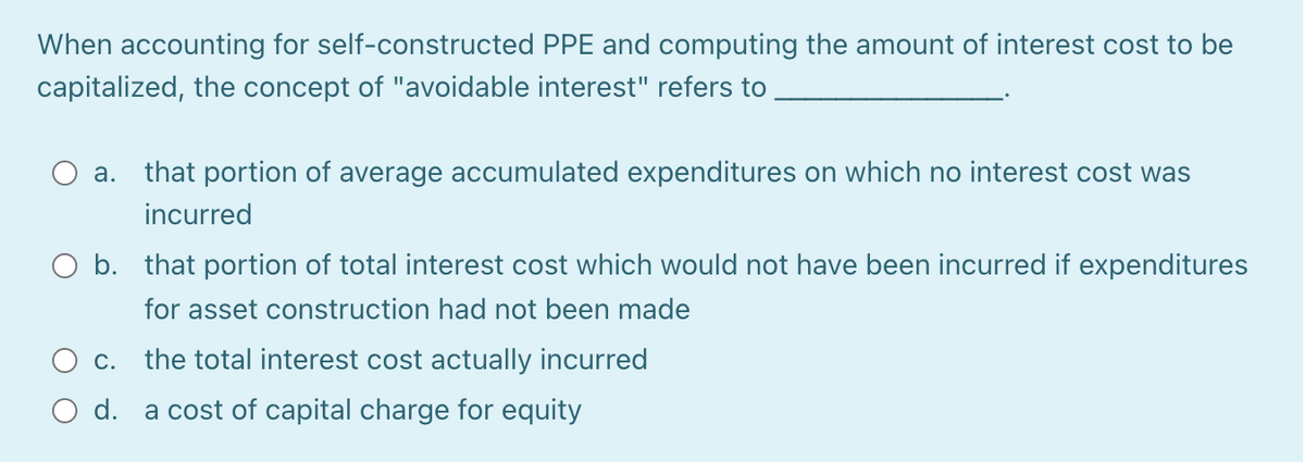 When accounting for self-constructed PPE and computing the amount of interest cost to be
capitalized, the concept of "avoidable interest" refers to
а.
that portion of average accumulated expenditures on which no interest cost was
incurred
O b. that portion of total interest cost which would not have been incurred if expenditures
for asset construction had not been made
O c. the total interest cost actually incurred
d. a cost of capital charge for equity
