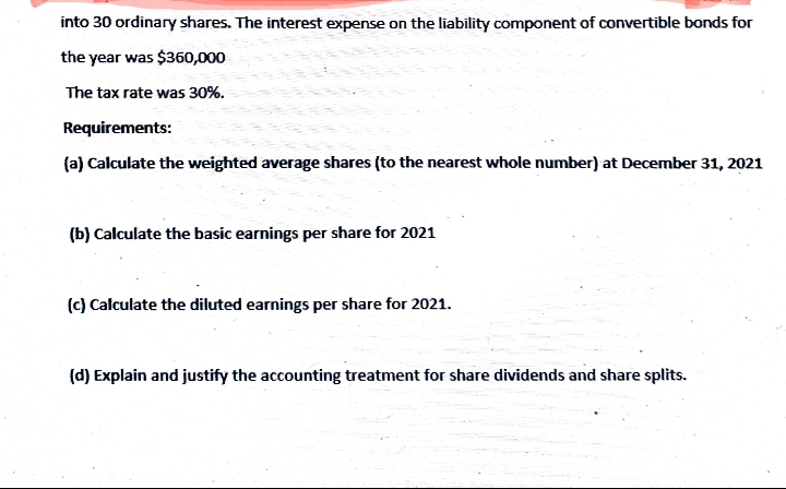 into 30 ordinary shares. The interest expense on the liability component of convertible bonds for
the year was $360,000
The tax rate was 30%.
Requirements:
(a) Calculate the weighted average shares (to the nearest whole number) at December 31, 2021
(b) Calculate the basic earnings per share for 2021
(c) Calculate the diluted earnings per share for 2021.
(d) Explain and justify the accounting treatment for share dividends and share splits.
