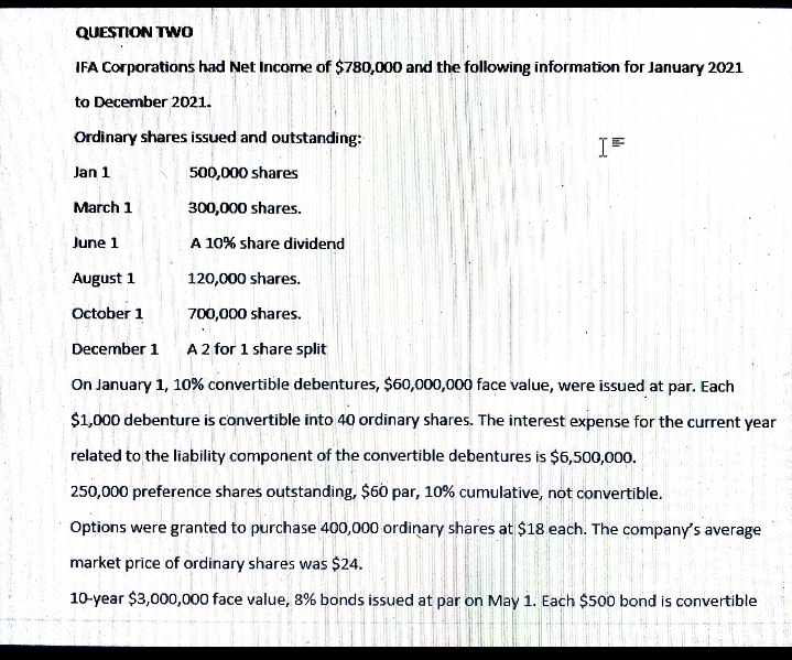 QUESTION TWO
IFA Corporations had Net Incorne of $780,000 and the following information for January 2021
to December 2021.
Ordinary shares issued and outstanding:
Jan 1
500,000 shares
March 1
300,000 shares.
June 1
A 10% share dividend
August 1
120,000 shares.
October 1
700,000 shares.
December 1
A2 for 1 share split
On January 1, 10% convertible debentures, $60,000,000 face value, were issued at par. Each
$1,000 debenture is convertible into 40 ordinary shares. The interest expense for the current year
related to the liability component of the convertible debentures is $6,500,000.
250,000 preference shares outstanding, $60 par, 10% cumulative, not convertible.
Options were granted to purchase 400,000 ordinary shares at $18 each. The company's average
market price of ordinary shares was $24.
10-year $3,000,000 face value, 8% bonds issued at par on May 1. Each $500 bond is convertible
