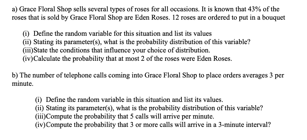 a) Grace Floral Shop sells several types of roses for all occasions. It is known that 43% of the
roses that is sold by Grace Floral Shop are Eden Roses. 12 roses are ordered to put in a bouquet
(i) Define the random variable for this situation and list its values
(ii) Stating its parameter(s), what is the probability distribution of this variable?
(iii)State the conditions that influence your choice of distribution.
(iv)Calculate the probability that at most 2 of the roses were Eden Roses.
b) The number of telephone calls coming into Grace Floral Shop to place orders averages 3 per
minute.
(i) Define the random variable in this situation and list its values.
(ii) Stating its parameter(s), what is the probability distribution of this variable?
(iii)Compute the probability that 5 calls will arrive per minute.
(iv)Compute the probability that 3 or more calls will arrive in a 3-minute interval?
