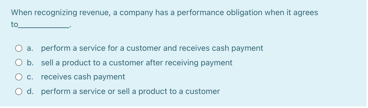 When recognizing revenue, a company has a performance obligation when it agrees
to
a. perform a service for a customer and receives cash payment
O b. sell a product to a customer after receiving payment
O c. receives cash payment
O d. perform a service or sell a product to a customer
