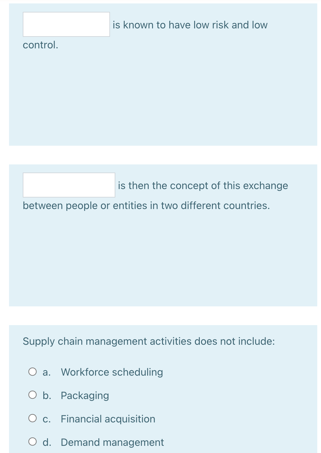 is known to have low risk and low
control.
is then the concept of this exchange
between people or entities in two different countries.
Supply chain management activities does not include:
а.
Workforce scheduling
O b. Packaging
O c. Financial acquisition
O d. Demand management
