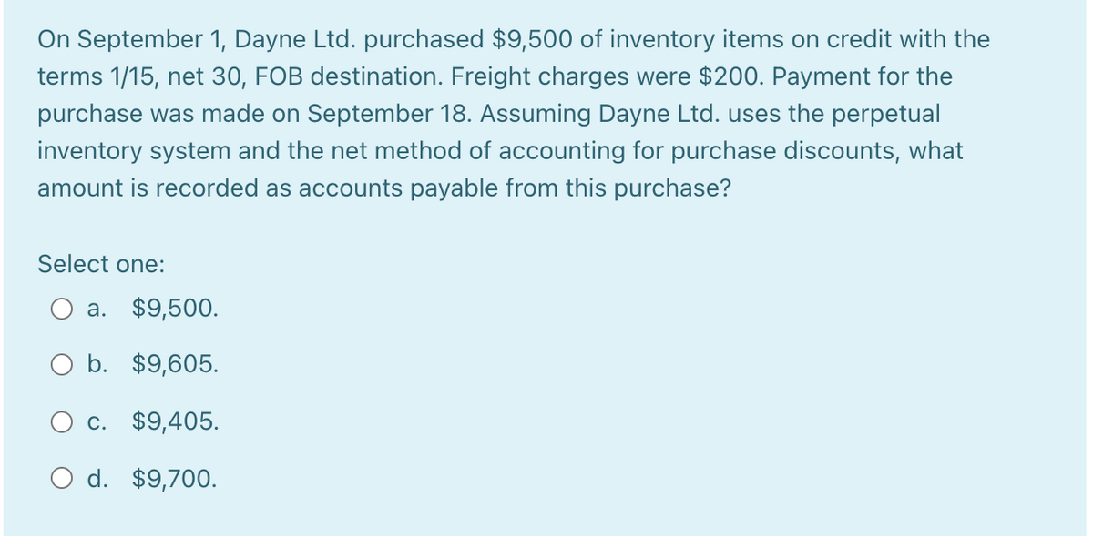 On September 1, Dayne Ltd. purchased $9,500 of inventory items on credit with the
terms 1/15, net 30, FOB destination. Freight charges were $200. Payment for the
purchase was made on September 18. Assuming Dayne Ltd. uses the perpetual
inventory system and the net method of accounting for purchase discounts, what
amount is recorded as accounts payable from this purchase?
Select one:
a. $9,500.
O b. $9,605.
O c. $9,405.
O d. $9,700.

