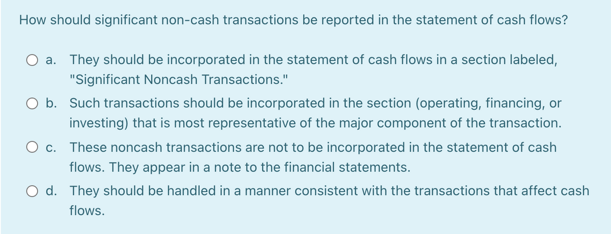 How should significant non-cash transactions be reported in the statement of cash flows?
a. They should be incorporated in the statement of cash flows in a section labeled,
"Significant Noncash Transactions."
O b. Such transactions should be incorporated in the section (operating, financing, or
investing) that is most representative of the major component of the transaction.
O c. These noncash transactions are not to be incorporated in the statement of cash
flows. They appear in a note to the financial statements.
O d. They should be handled in a manner consistent with the transactions that affect cash
flows.
