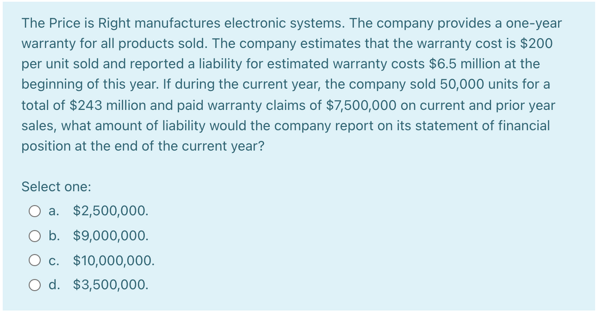 The Price is Right manufactures electronic systems. The company provides a one-year
warranty for all products sold. The company estimates that the warranty cost is $200
per unit sold and reported a liability for estimated warranty costs $6.5 million at the
beginning of this year. If during the current year, the company sold 50,000 units for a
total of $243 million and paid warranty claims of $7,500,000 on current and prior year
sales, what amount of liability would the company report on its statement of financial
position at the end of the current year?
Select one:
a. $2,500,000.
O b. $9,000,000.
O c. $10,000,000.
O d. $3,500,000.
