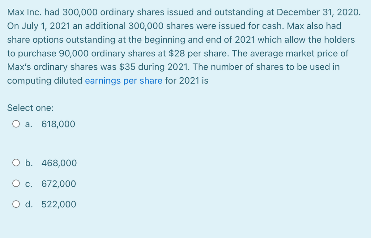 Max Inc. had 300,000 ordinary shares issued and outstanding at December 31, 2020.
On July 1, 2021 an additional 300,000 shares were issued for cash. Max also had
share options outstanding at the beginning and end of 2021 which allow the holders
to purchase 90,000 ordinary shares at $28 per share. The average market price of
Max's ordinary shares was $35 during 2021. The number of shares to be used in
computing diluted earnings per share for 2021 is
Select one:
a. 618,000
O b. 468,000
c. 672,000
O d. 522,000
