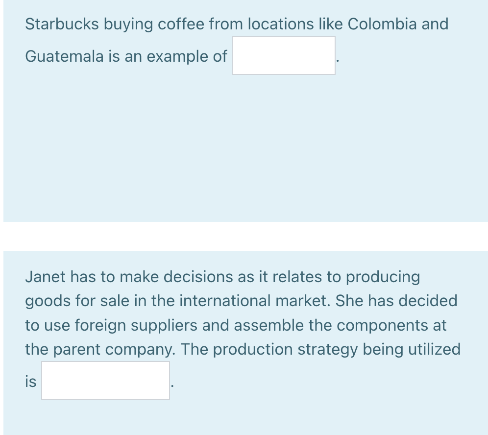 Starbucks buying coffee from locations like Colombia and
Guatemala is an example of
Janet has to make decisions as it relates to producing
goods for sale in the international market. She has decided
to use foreign suppliers and assemble the components at
the parent company. The production strategy being utilized
is
