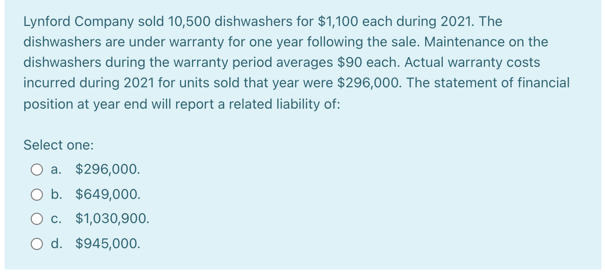 Lynford Company sold 10,500 dishwashers for $1,100 each during 2021. The
dishwashers are under warranty for one year following the sale. Maintenance on the
dishwashers during the warranty period averages $90 each. Actual warranty costs
incurred during 2021 for units sold that year were $296,000. The statement of financial
position at year end will report a related liability of:
Select one:
a. $296,000.
O b. $649,000.
O c. $1,030,900.
O d. $945,000.
