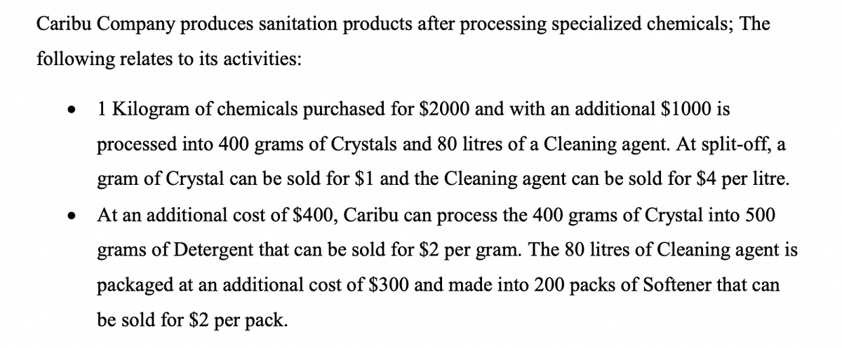 Caribu Company produces sanitation products after processing specialized chemicals; The
following relates to its activities:
1 Kilogram of chemicals purchased for $2000 and with an additional $1000 is
processed into 400 grams of Crystals and 80 litres of a Cleaning agent. At split-off, a
gram of Crystal can be sold for $1 and the Cleaning agent can be sold for $4 per litre.
At an additional cost of $400, Caribu can process the 400 grams of Crystal into 500
grams of Detergent that can be sold for $2 per gram. The 80 litres of Cleaning agent is
packaged at an additional cost of $300 and made into 200 packs of Softener that can
be sold for $2 per pack.