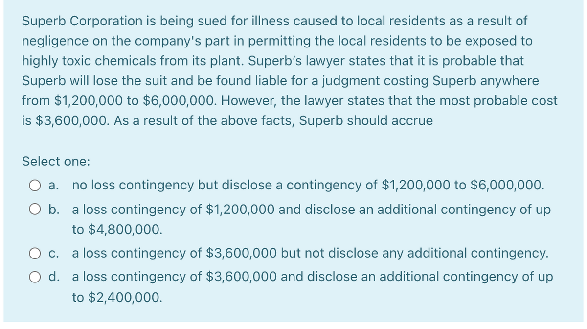 Superb Corporation is being sued for illness caused to local residents as a result of
negligence on the company's part in permitting the local residents to be exposed to
highly toxic chemicals from its plant. Superb's lawyer states that it is probable that
Superb will lose the suit and be found liable for a judgment costing Superb anywhere
from $1,200,000 to $6,000,000. However, the lawyer states that the most probable cost
is $3,600,000. As a result of the above facts, Superb should accrue
Select one:
а.
no loss contingency but disclose a contingency of $1,200,000 to $6,000,000.
O b. a loss contingency of $1,200,000 and disclose an additional contingency of up
to $4,800,000.
Ос.
a loss contingency of $3,600,000 but not disclose any additional contingency.
O d. a loss contingency of $3,600,000 and disclose an additional contingency of up
to $2,400,000.
