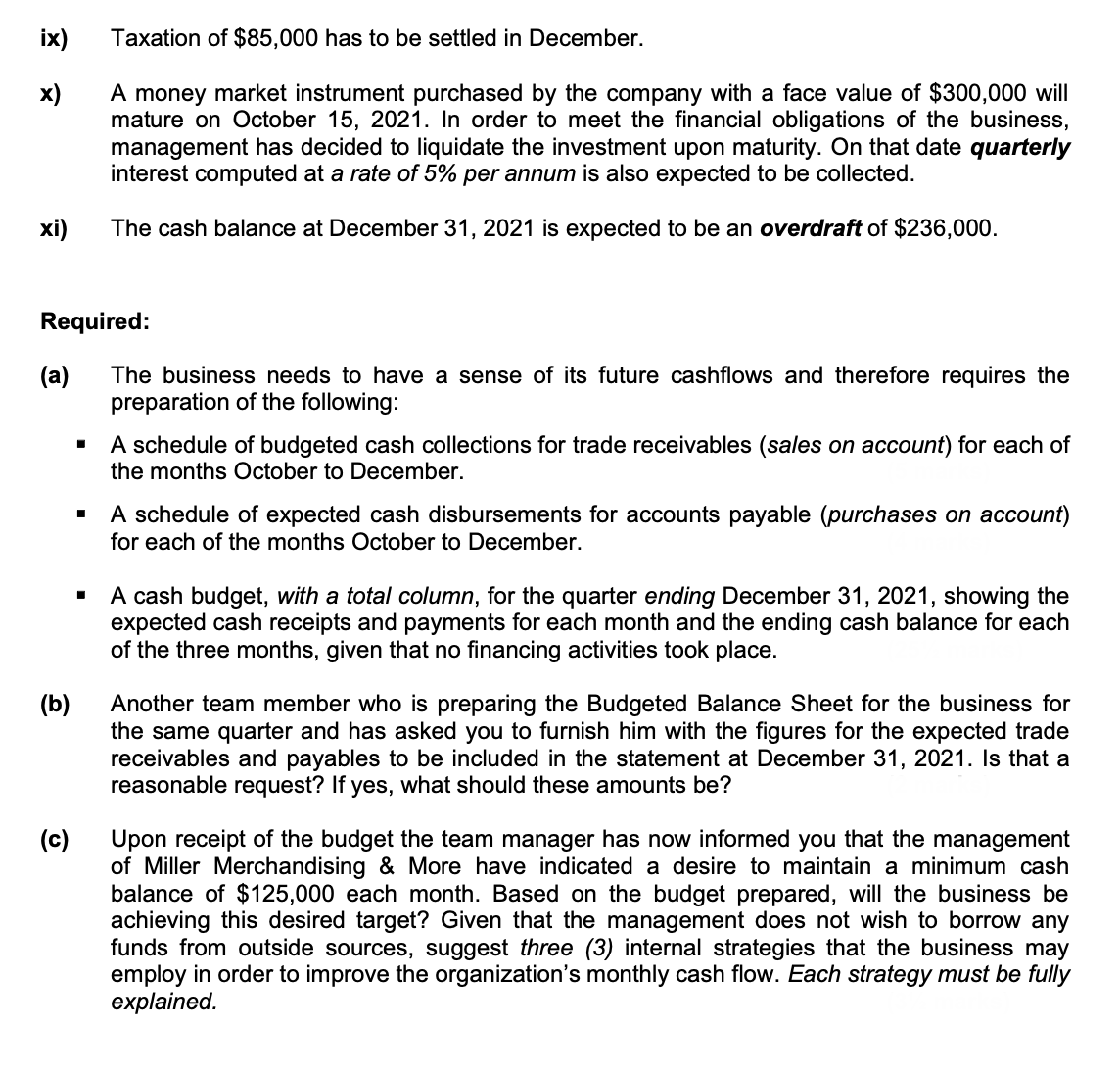 ix)
Taxation of $85,000 has to be settled in December.
x)
A money market instrument purchased by the company with a face value of $300,000 will
mature on October 15, 2021. In order to meet the financial obligations of the business,
management has decided to liquidate the investment upon maturity. On that date quarterly
interest computed at a rate of 5% per annum is also expected to be collected.
xi)
The cash balance at December 31, 2021 is expected to be an overdraft of $236,000.
Required:
(a)
The business needs to have a sense of its future cashflows and therefore requires the
preparation of the following:
A schedule of budgeted cash collections for trade receivables (sales on account) for each of
the months October to December.
A schedule of expected cash disbursements for accounts payable (purchases on account)
for each of the months October to December.
A cash budget, with a total column, for the quarter ending December 31, 2021, showing the
expected cash receipts and payments for each month and the ending cash balance for each
of the three months, given that no financing activities took place.
Another team member who is preparing the Budgeted Balance Sheet for the business for
the same quarter and has asked you to furnish him with the figures for the expected trade
receivables and payables to be included in the statement at December 31, 2021. Is that a
reasonable request? If yes, what should these amounts be?
(b)
(c)
Upon receipt of the budget the team manager has now informed you that the management
of Miller Merchandising & More have indicated a desire to maintain a minimum cash
balance of $125,000 each month. Based on the budget prepared, will the business be
achieving this desired target? Given that the management does not wish to borrow any
funds from outside sources, suggest three (3) internal strategies that the business may
employ in order to improve the organization's monthly cash flow. Each strategy must be fully
explained.
