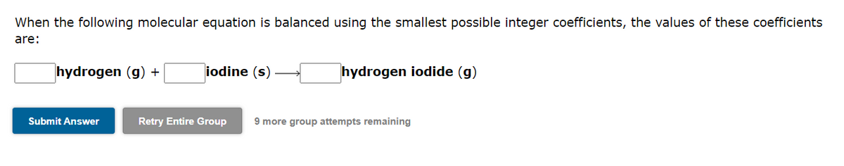 When the following molecular equation is balanced using the smallest possible integer coefficients, the values of these coefficients
are:
hydrogen (g) +
Submit Answer
iodine (s)
Retry Entire Group
hydrogen iodide (g)
9 more group attempts remaining