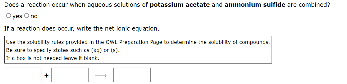 Does a reaction occur when aqueous solutions of potassium acetate and ammonium sulfide are combined?
O yes O no
If a reaction does occur, write the net ionic equation.
Use the solubility rules provided in the OWL Preparation Page to determine the solubility of compounds.
Be sure to specify states such as (aq) or (s).
If a box is not needed leave it blank.
+
Į