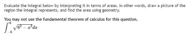 Evaluate the integral below by interpreting it in terms of areas. In other words, draw a picture of the
region the integral represents, and find the area using geometry.
You may not use the fundamental theorem of calculus for this question.
| V? – zdz
