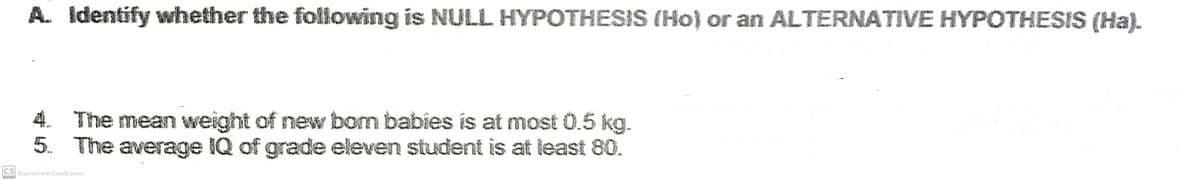 A. Identify whether the following is NULL HYPOTHESIS (Ho) or an ALTERNATIVE HYPOTHESIS (Ha).
4. The mean weight of new born babies is at most 0.5 kg.
5. The average IQ of grade eleven student is at least 80.
CS