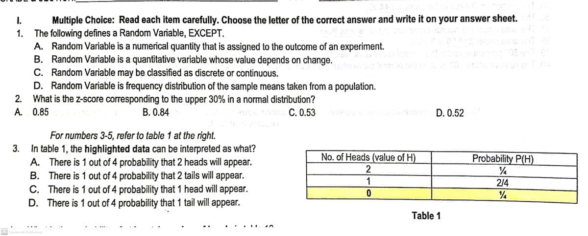 1.
Multiple Choice: Read each item carefully. Choose the letter of the correct answer and write it on your answer sheet.
The following defines a Random Variable, EXCEPT.
1.
A. Random Variable is a numerical quantity that is assigned to the outcome of an experiment.
2012 94%
B. Random Variable is a quantitative variable whose value depends on change.
vilslan erT0A
C. Random Variable may be classified as discrete or continuous.
D. Random Variable is frequency distribution of the sample means taken from a population.
2. What is the z-score corresponding to the upper 30% in a normal distribution?
A. 0.85
B. 0.84
aucundioo C. 0.53
D. 0.52
For numbers 3-5, refer to table 1 at the right.
3. In table 1, the highlighted data can be interpreted as what?
A. There is 1 out of 4 probability that 2 heads will appear.
There is 1 out of 4 probability that 2 tails will appear.
C. There is 1 out of 4 probability that 1 head will appear.
D. There is 1 out of 4 probability that 1 tail will appear.
B.
CS Scanned with CamScanner
> N
No. of Heads (value of H)
2
1
0
Table 1
Probability P(H)
½
2/4
½