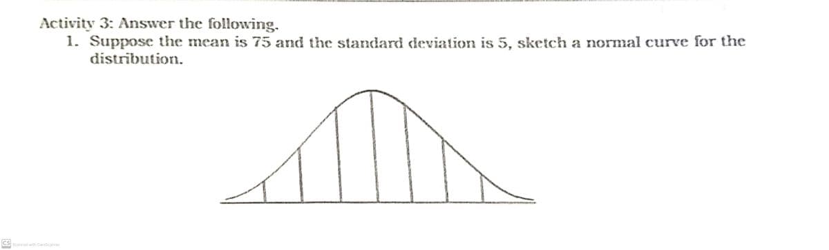 Activity 3: Answer the following.
1. Suppose the mean is 75 and the standard deviation is 5, sketch a normal curve for the
distribution.
CS Scanned with CamScanner