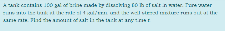 A tank contains 100 gal of brine made by dissolving 80 lb of salt in water. Pure water
runs into the tank at the rate of 4 gal/min, and the well-stirred mixture runs out at the
same rate. Find the amount of salt in the tank at any time t.
