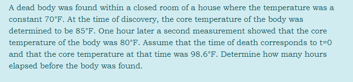 A dead body was found within a closed room of a house where the temperature was a
constant 70°F. At the time of discovery, the core temperature of the body was
determined to be 85°F. One hour later a second measurement showed that the core
temperature of the body was 80°F. Assume that the time of death corresponds to t=0
and that the core temperature at that time was 98.6°F. Determine how many hours
elapsed before the body was found.
