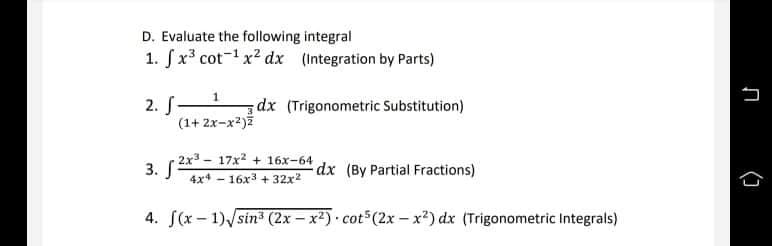 D. Evaluate the following integral
1. fx3 cot-1 x2 dx (Integration by Parts)
2. S1
(1+ 2x-x2)ž
dx (Trigonometric Substitution)
2x3 - 17x2 + 16x-64
3. Г
dx (By Partial Fractions)
4x4 - 16x3 + 32x2
4. S(x – 1)/sin" (2x – x2) cot (2x – x*) dx (Trigonometric Integrals)
