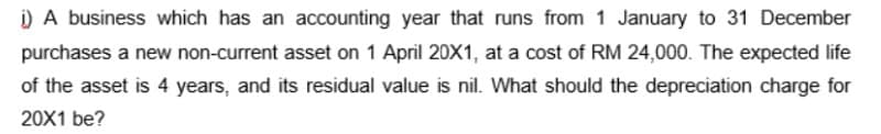 ) A business which has an accounting year that runs from 1 January to 31 December
purchases a new non-current asset on 1 April 20X1, at a cost of RM 24,000. The expected life
of the asset is 4 years, and its residual value is nil. What should the depreciation charge for
20X1 be?
