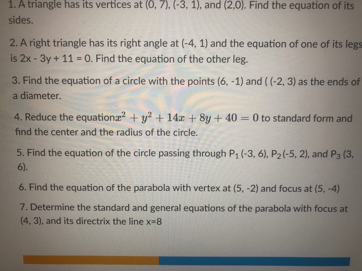 1. A triangle has its vertices at (0, 7), (-3, 1), and (2,0). Find the equation of its
sides.
2. A right triangle has its right angle at (-4, 1) and the equation of one of its legs
is 2x - 3y + 11 = 0. Find the equation of the other leg.
3. Find the equation of a circle with the points (6, -1) and ( (-2, 3) as the ends of
a diameter.
4. Reduce the equationx + y? + 14x + 8y + 40 = 0 to standard form and
find the center and the radius of the circle.
5. Find the equation of the circle passing through P1 (-3, 6), P2 (-5, 2), and P3 (3,
6).
6. Find the equation of the parabola with vertex at (5, -2) and focus at (5, -4)
7. Determine the standard and general equations of the parabola with focus at
(4, 3), and its directrix the line x=8
