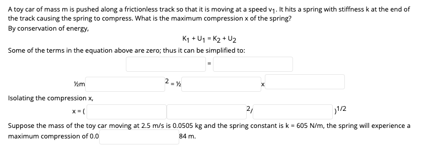 A toy car of mass m is pushed along a frictionless track so that it is moving at a speed v1. It hits a spring with stiffness k at the end of
the track causing the spring to compress. What is the maximum compression x of the spring?
By conservation of energy,
K1 + U1 = K2 + U2
Some of the terms in the equation above are zero; thus it can be simplified to:
2 = Y2
½m
Isolating the compression x,
x = (
2,
1/2
Suppose the mass of the toy car moving at 2.5 m/s is 0.0505 kg and the spring constant is k = 605 N/m, the spring will experience a
maximum compression of 0.0
84 m.
