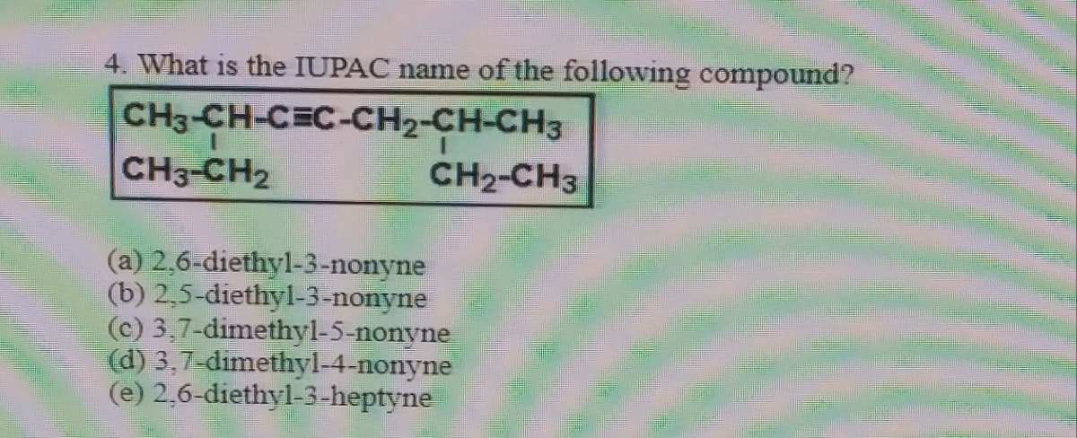 4. What is the IUPAC name of the following compound?
CH3-CH-CEC-CH2-CH-CH3
CH3-CH2
CH2-CH3
(a) 2,6-diethyl-3-nonyne
(b) 2,5-diethyl-3-nonyne
(c) 3,7-dimethyl-5-nonyne
(d) 3,7-dimethyl-4-nonyne
(e) 2,6-diethyl-3-heptyne
