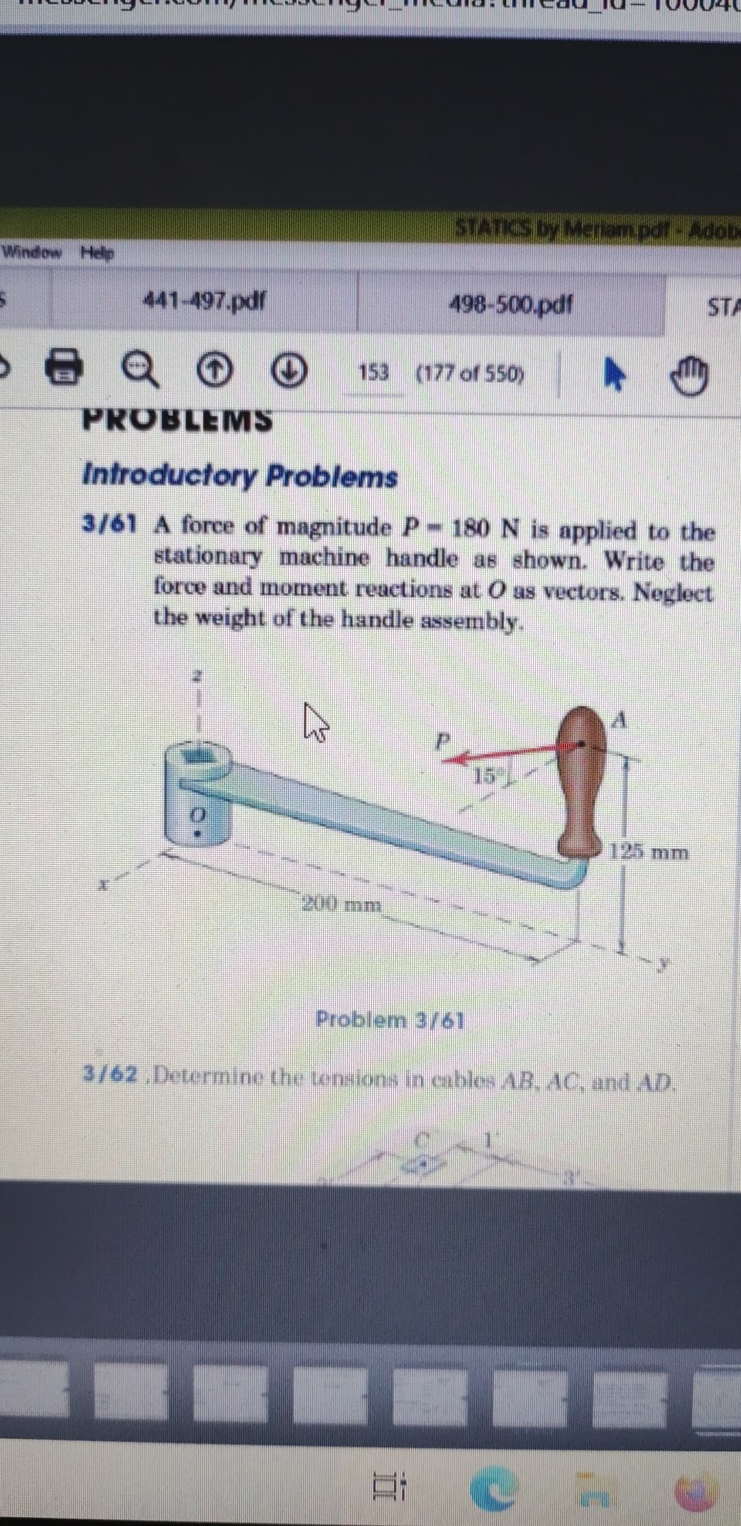 STATICS by Meriam.pdf-Adob
Window Help
441-497.pdf
498-500.pdf
STA
153 (177 of 550)
PROBLEMS
Introductory Problems
3/61 A force of magnitude P-180 N is applied to the
stationary machine handle as shown. Write the
force and moment reactions at O as vectors. Neglect
the weight of the handle assembly.
15)
125 mm
200 mm
Problem 3/61
3/62 Determine the tensions in cables AB, AC, and AD.
