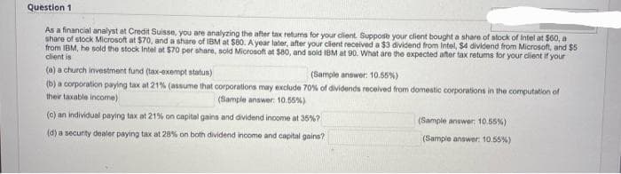 Question 1
As a financial analyst at Credit Suisse, you are analyzing the after tax returns for your client. Suppose your client bought a share of stock of Intel at $60, a
share of stock Microsoft at $70, and a share of IBM at $80. A year later, after your client received a $3 dividend from Intel, $4 dividend from Microsoft, and $5
from IBM, he sold the stock Intel at $70 per share, sold Microsoft at $80, and sold IBM at 90. What are the expected after tax retums for your client if your
client is
(a) a church investment fund (tax-exempt status)
(Sample answer: 10.55%)
(b) a corporation paying tax at 21% (assume that corporations may exclude 70% of dividends received from domestic corporations in the computation of
their taxable income)
(Sample answer: 10.55%)
(c) an individual paying tax at 21% on capital gains and dividend income at 35%?
(d) a security dealer paying tax at 28% on both dividend income and capital gains?
(Sample answer: 10.55%)
(Sample answer: 10.55%)
