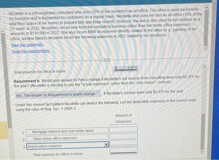 Nicolette is a self-employed consultant who uses 25% of her residence as an office. The office is used exclusively
for business and is frequented by customers on a regular basis. Nicolette also uses her den as an office (10% of the
total floor space of her home) to prepare bills and keep records. However, the den is also used by her children as a
TV room. In 2022, Nicolette's net income from the consulting business (other than her home office expenses)
amounts to $110,000 in 2022. She also incurs $900 of expenses directly related to the office (e.g., painting of the
office, window blinds). Nicolette incurs the following expenses in 2022 related to her residence
View the expenses.
Read the requirements.
2
Total expense for office in home
Requirement b. Would your answer to Part a change if Nicolette's net income from consulting were only $5,475 for
the year? (Nicolette is electing to use the "actual expenses" rather than the "safe harbor" method.)
Yes. The answer to Requirement a would change
if Nicolette's income were only $5,475 for the year
Under this revised fact pattern Nicolette can deduct the following List the deductible expenses in the correct order
using the rules of Reg Sec. 1280A-3
3
Mortgage interest and real estate taxes
Other home office expenses
Depreciation expense
6LLL
Total expense for office in home
6,075
Amount of
Deduction