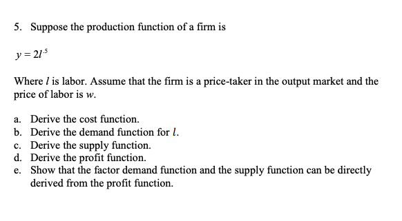 5. Suppose the production function of a firm is
y = 21
Where I is labor. Assume that the firm is a price-taker in the output market and the
price of labor is w.
a. Derive the cost function.
b. Derive the demand function for l.
c. Derive the supply function.
d. Derive the profit function.
