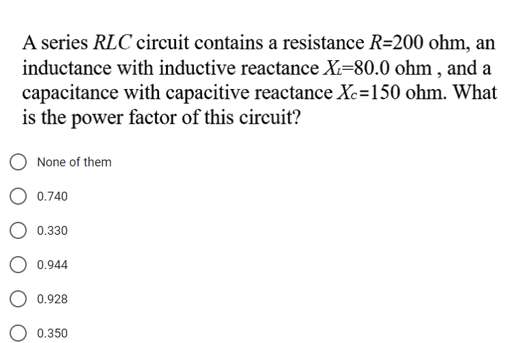 A series RLC circuit contains a resistance R=200 ohm, an
inductance with inductive reactance X=80.0 ohm , and a
capacitance with capacitive reactance Xc=150 ohm. What
is the power factor of this circuit?
None of them
0.740
0.330
0.944
0.928
0.350
