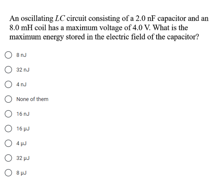 An oscillating LC circuit consisting of a 2.0 nF capacitor and an
8.0 mH coil has a maximum voltage of 4.0 V. What is the
maximum energy stored in the electric field of the capacitor?
8 nJ
32 nJ
4 nJ
None of them
16 nJ
16 μυ
4 µJ
32 HJ
O 8 µJ
