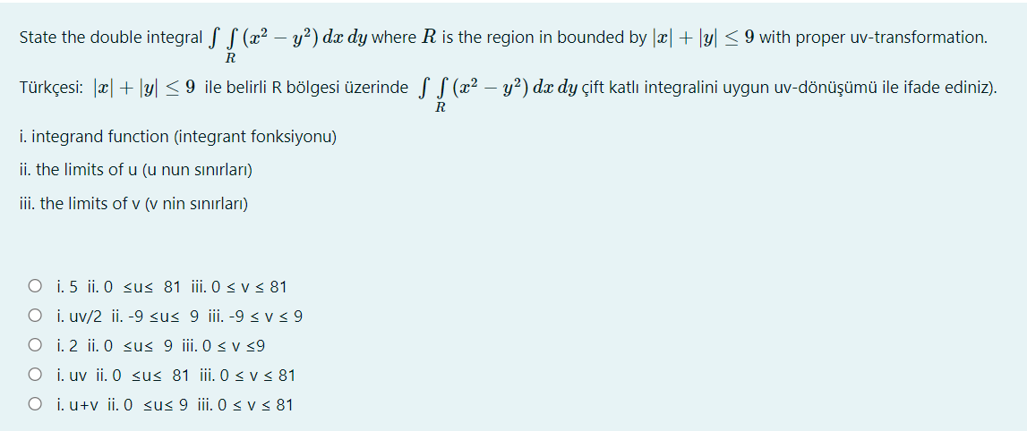 State the double integral f S (x² – y?) dx dy where R is the region in bounded by |x| + |y| < 9 with proper uv-transformation.
R
Türkçesi: æ| + |y| < 9 ile belirli R bölgesi üzerinde S S (x² – y²) dx dy çift katlı integralini uygun uv-dönüşümü ile ifade ediniz).
R
i. integrand function (integrant fonksiyonu)
ii. the limits of u (u nun sınırları)
iii. the limits of v (v nin sınırları)
O i. 5 ii. 0 <us 81 ii. 0 < v < 81
O i. uv/2 ii. -9 <u< 9 iii. -9 < v < 9
O i. 2 ii. 0 sus 9 iii. 0 < v 9
O i. uv ii. 0 su< 81 iii. 0 < v < 81
O i. u+v ii. 0 sus 9 iii. 0<v < 81
