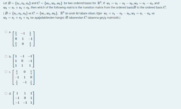 Let B = {v1, v2, v3} and C = {wi, w», uws} be two ordered bases for R*. If wr = vr – vz – V3, Wz = vr – v3, and
vz + t2 + v3, then which of the following matrix is the transtion matrix from the ordered basisB to the ordered basis C.
(B= {v1 , v½, vz} ve C = {wr , w», Ws}, R° ün sıralı iki tabanı olsun. Eger w, = v – vz – V3, Wz = vr – V3, ve
Wz = vz + V3 + Vg ise aşağıdakilerden hangisi B tabanından C tabanına geçiş matrisidir.)
%3D
W3 =
O a. ri
-1 !
1
-1
2
Ob.
1
-1
1
-1
1
1
Oc.
-1
-1
d.
1
1.
-1
120
12
1.
