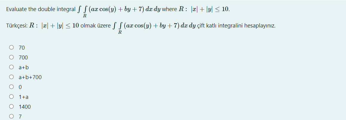 Evaluate the double integral f S (ax cos(y) + by + 7) dx dy where R: |x|+ |y| < 10.
R
Türkçesi: R: |x| +\y| < 10 olmak üzere f S (ax cos(y) + by + 7) dx dy çift katlı integralini hesaplayınız.
R
O 70
O 700
O a+b
O a+b+700
1+a
1400
7
