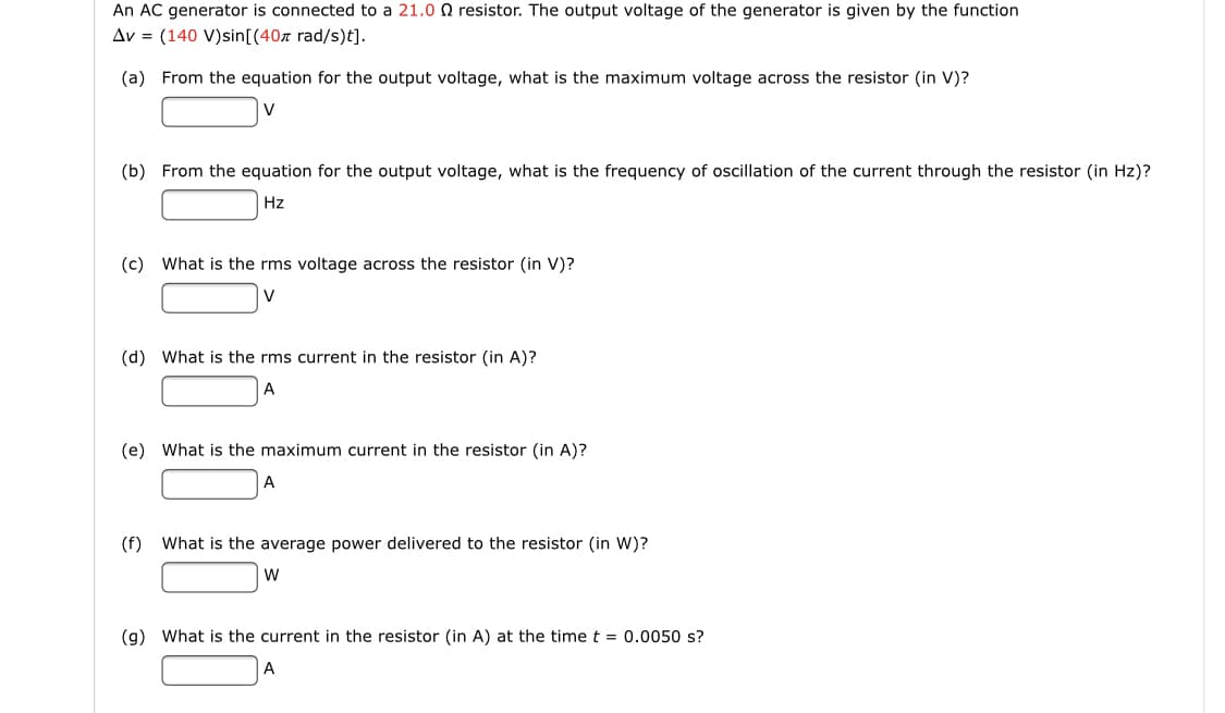 An AC generator is connected to a 21.0 0 resistor. The output voltage of the generator is given by the function
Av = (140 V)sin[(40r rad/s)t].
(a) From the equation for the output voltage, what is the maximum voltage across the resistor (in V)?
V
(b) From the equation for the output voltage, what is the frequency of oscillation of the current through the resistor (in Hz)?
Hz
(c) What is the rms voltage across the resistor (in V)?
V
(d) What is the rms current in the resistor (in A)?
А
(e) What is the maximum current in the resistor (in A)?
A
(f) What is the average power delivered to the resistor (in W)?
(g) What is the current in the resistor (in A) at the time t = 0.0050 s?
A
