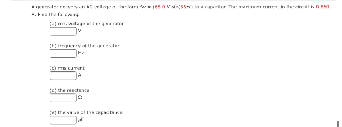 A generator delivers an AC voltage of the form Av = (68.0 V)sin(55at) to a capacitor. The maximum current in the circuit is 0.860
A. Find the following.
(a) rms voltage of the generator
V
(b) frequency of the generator
Hz
(c) rms current
A
(d) the reactance
Ω
(e) the value of the capacitance
µF
