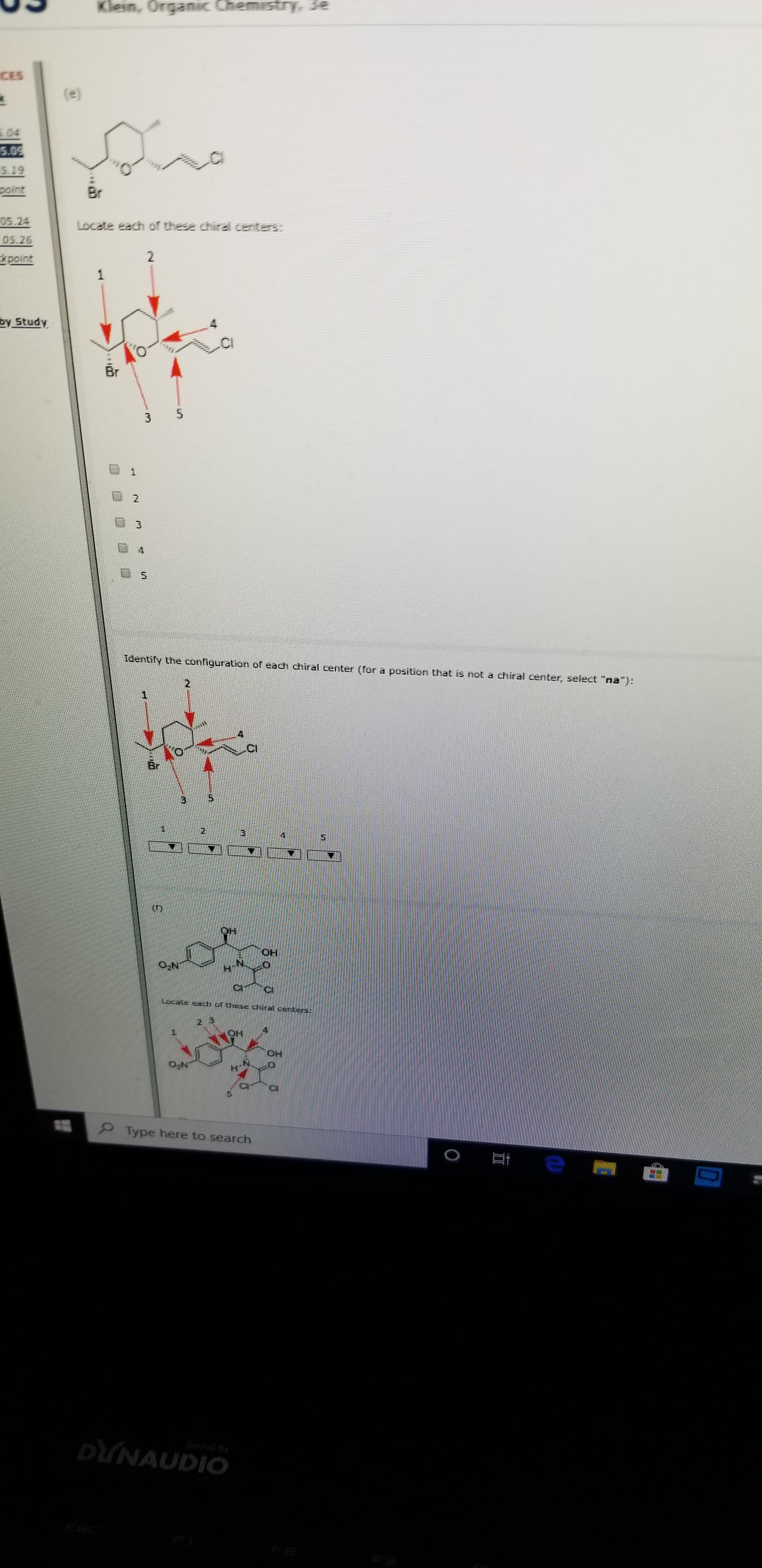 Klein, Organic ChemistryYe
CES
(e)
04
5.09
5.19
point
Br
05.24
Locate each of these chirad centers:
05.26
2
kpoint
1
by Study
CI
Br
1
2
Identily the configuration of each chiral center (for a position that is not a chiral center, select "na"):
Br
OH
он
O2N
Locate each of these chiral centers:
2 3
4
OH
OH
02N
Type here to search
DUNAUDIO
Sound py
O
